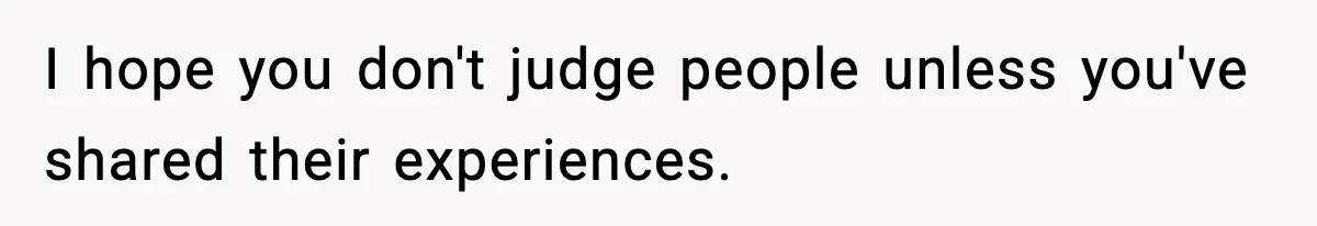 I hope you don't judge people unless you've shared their experiences.