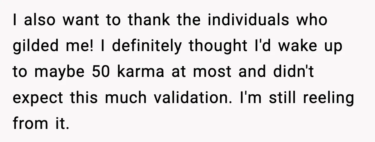 I also want to thank the individuals who gilded me! I definitely thought I'd wake up to maybe 50 karma at most and didn't expect this much validation. I'm still...