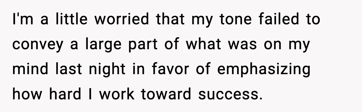 I'm a little worried that my tone failed to convey a large part of what was on my mind last night in favor of emphasizing how hard I work toward...