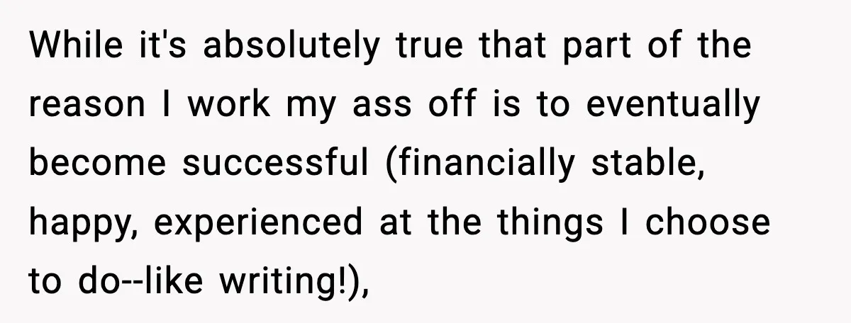 While it's absolutely true that part of the reason I work my ass off is to eventually become successful (financially stable, happy, experienced at the things I choose to do--like...