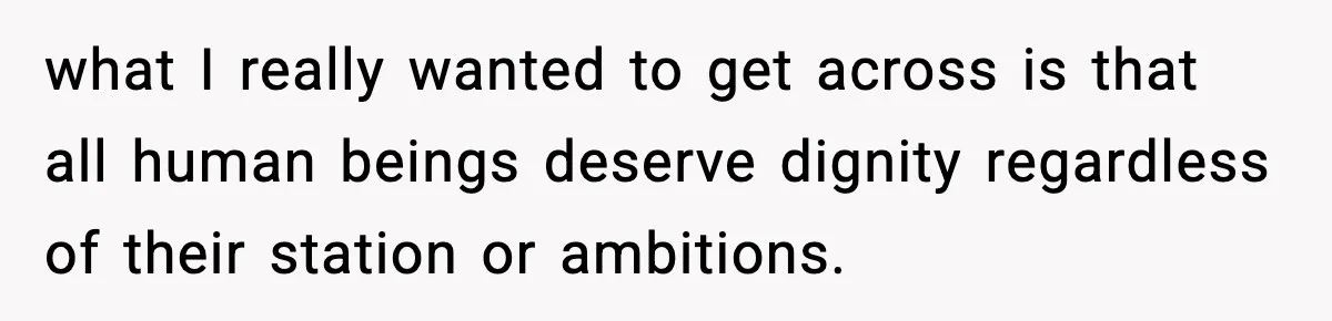 what I really wanted to get across is that all human beings deserve dignity regardless of their station or ambitions.