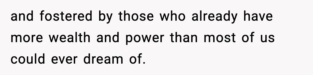 and fostered by those who already have more wealth and power than most of us could ever dream of.