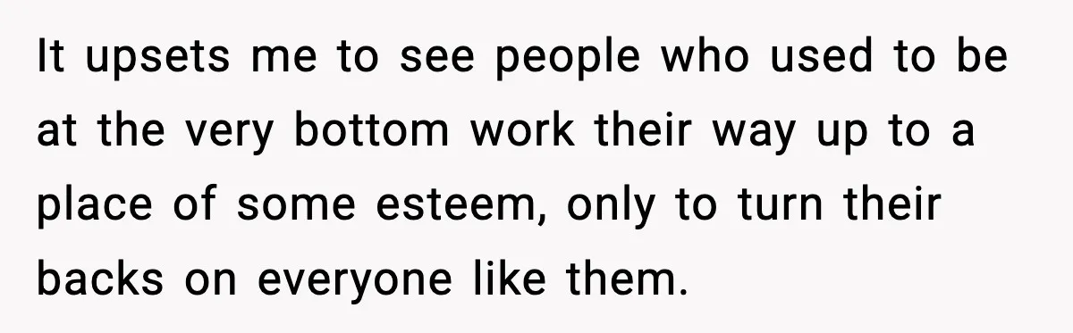 It upsets me to see people who used to be at the very bottom work their way up to a place of some esteem, only to turn their backs on...