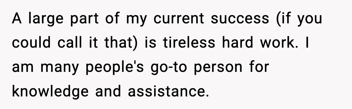 A large part of my current success (if you could call it that) is tireless hard work. I am many people's go-to person for knowledge and assistance.
