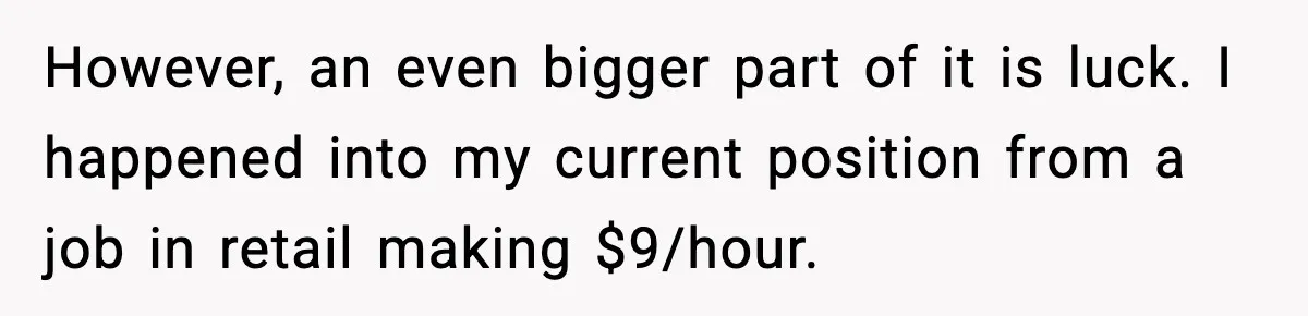 However, an even bigger part of it is luck. I happened into my current position from a job in retail making $9/hour.
