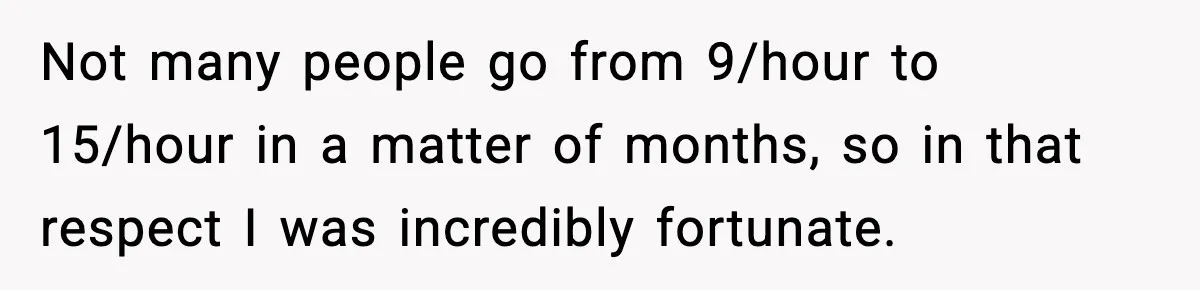Not many people go from 9/hour to 15/hour in a matter of months, so in that respect I was incredibly fortunate.