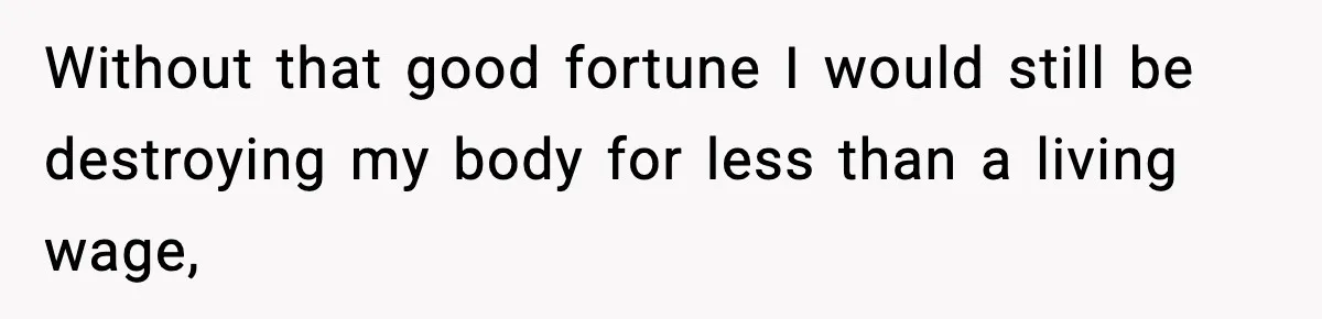 Without that good fortune I would still be destroying my body for less than a living wage,