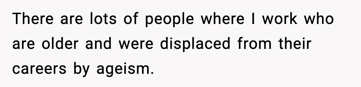 There are lots of people where I work who are older and were displaced from their careers by ageism.