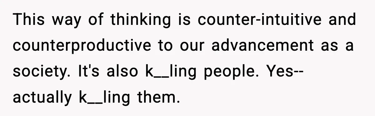 This way of thinking is counter-intuitive and counterproductive to our advancement as a society. It's also k__ling people. Yes--actually k__ling them.