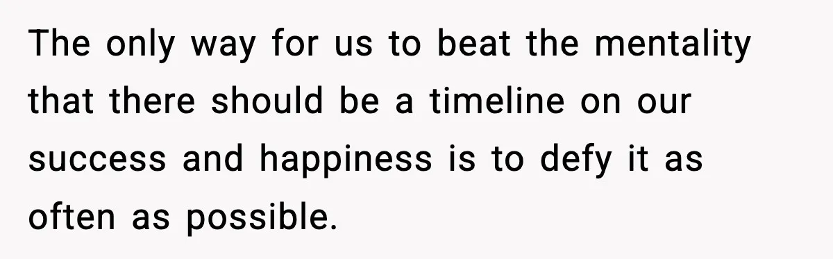 The only way for us to beat the mentality that there should be a timeline on our success and happiness is to defy it as often as possible.