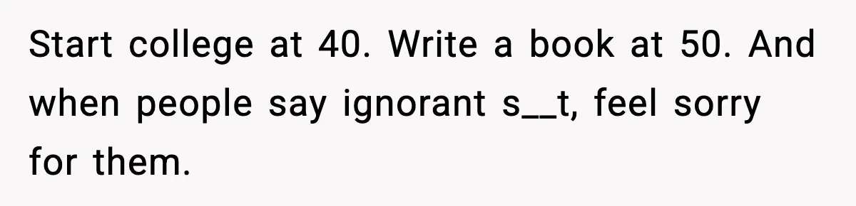 Start college at 40. Write a book at 50. And when people say ignorant s__t, feel sorry for them.