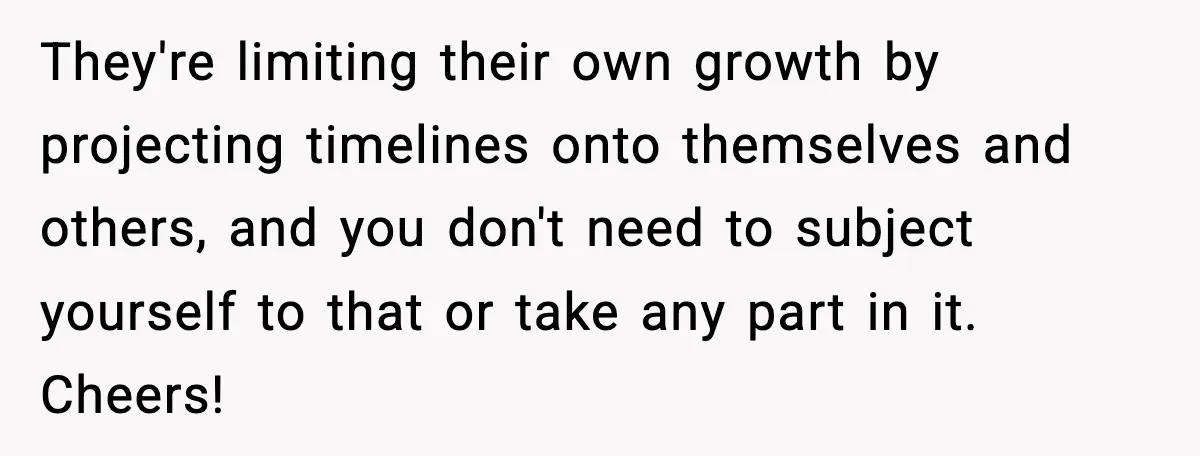 They're limiting their own growth by projecting timelines onto themselves and others, and you don't need to subject yourself to that or take any part in it. Cheers!