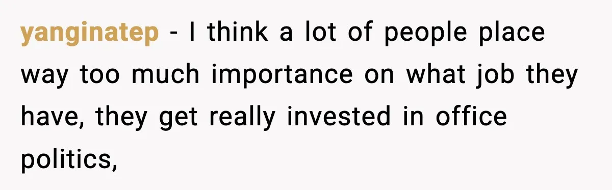 yanginatep − I think a lot of people place way too much importance on what job they have, they get really invested in office politics,