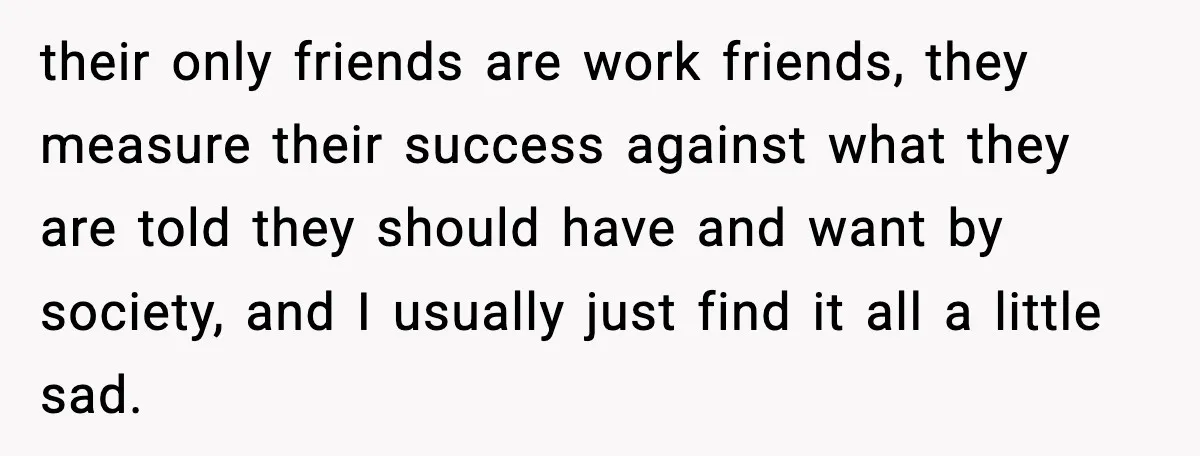 their only friends are work friends, they measure their success against what they are told they should have and want by society, and I usually just find it all a...