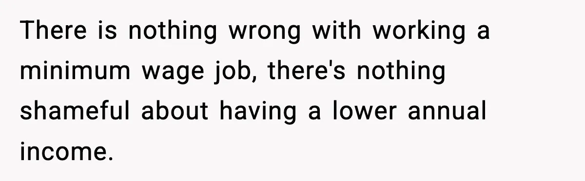 There is nothing wrong with working a minimum wage job, there's nothing shameful about having a lower annual income.