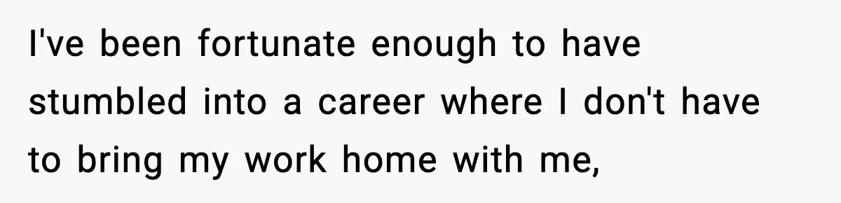 I've been fortunate enough to have stumbled into a career where I don't have to bring my work home with me,