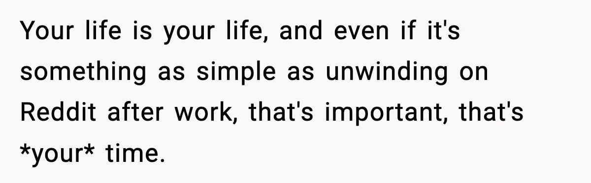 Your life is your life, and even if it's something as simple as unwinding on Reddit after work, that's important, that's *your* time.