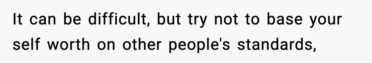 It can be difficult, but try not to base your self worth on other people's standards,