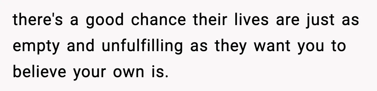 there's a good chance their lives are just as empty and unfulfilling as they want you to believe your own is.