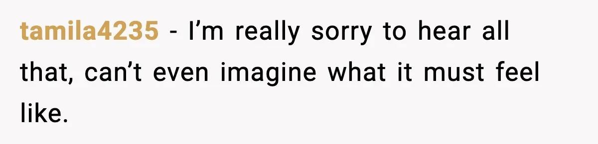 tamila4235 − I’m really sorry to hear all that, can’t even imagine what it must feel like.