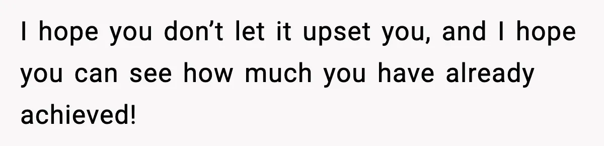 I hope you don’t let it upset you, and I hope you can see how much you have already achieved!