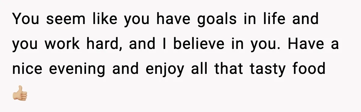 You seem like you have goals in life and you work hard, and I believe in you. Have a nice evening and enjoy all that tasty food 👍🏼