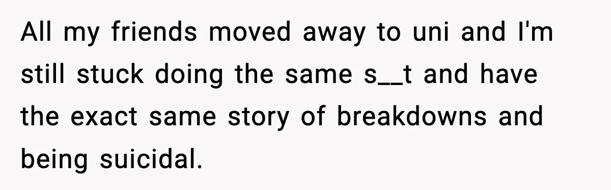 All my friends moved away to uni and I'm still stuck doing the same s__t and have the exact same story of breakdowns and being suicidal.