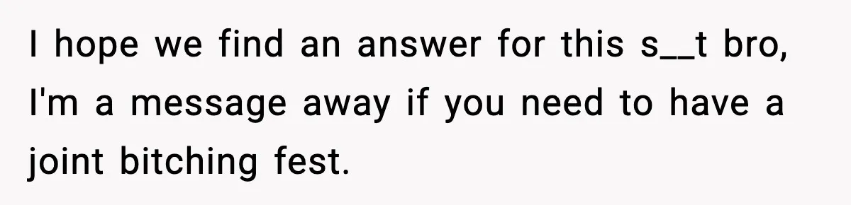 I hope we find an answer for this s__t bro, I'm a message away if you need to have a joint bitching fest.