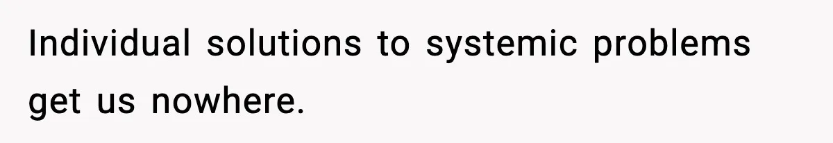 Individual solutions to systemic problems get us nowhere.