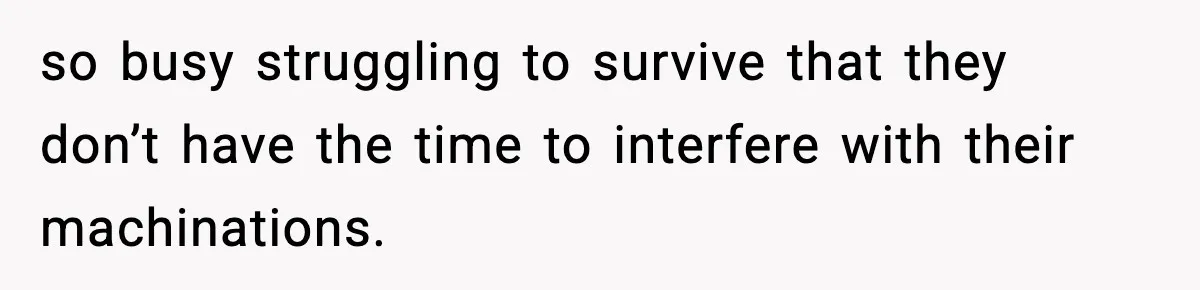 so busy struggling to survive that they don’t have the time to interfere with their machinations.