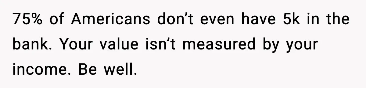 75% of Americans don’t even have 5k in the bank. Your value isn’t measured by your income. Be well.