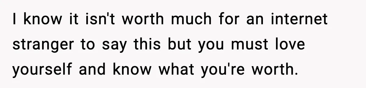 I know it isn't worth much for an internet stranger to say this but you must love yourself and know what you're worth.