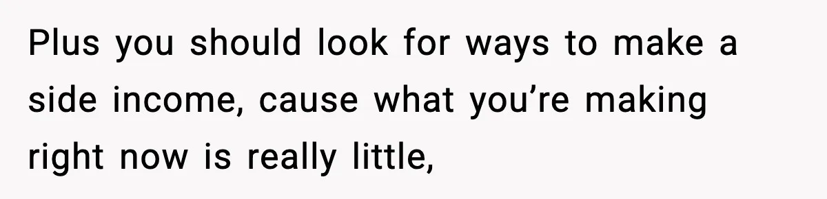 Plus you should look for ways to make a side income, cause what you’re making right now is really little,