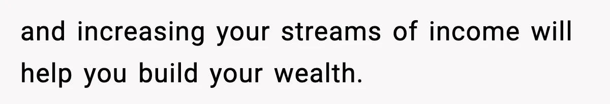 and increasing your streams of income will help you build your wealth.