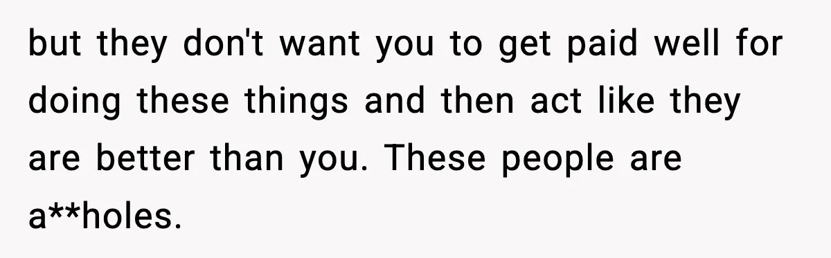 but they don't want you to get paid well for doing these things and then act like they are better than you. These people are a**holes.