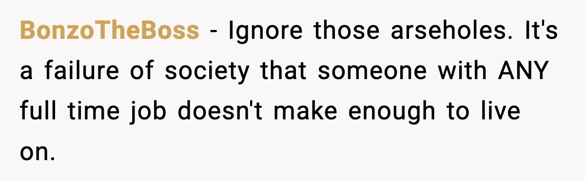 BonzoTheBoss − Ignore those arseholes. It's a failure of society that someone with ANY full time job doesn't make enough to live on.