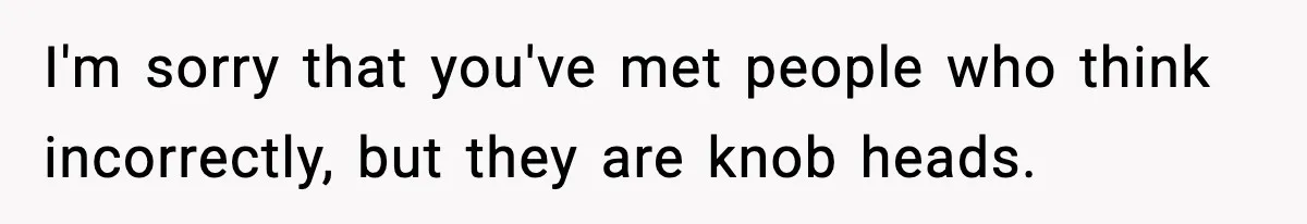 I'm sorry that you've met people who think incorrectly, but they are knob heads.