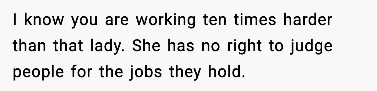 I know you are working ten times harder than that lady. She has no right to judge people for the jobs they hold.