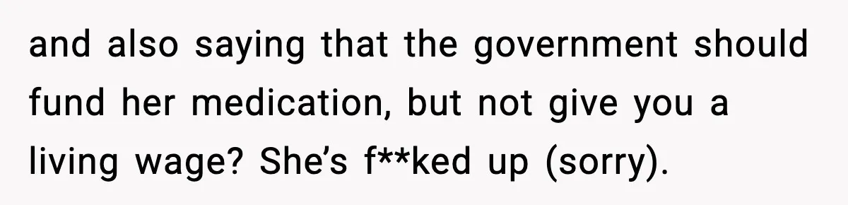 and also saying that the government should fund her medication, but not give you a living wage? She’s f**ked up (sorry).