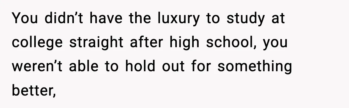 You didn’t have the luxury to study at college straight after high school, you weren’t able to hold out for something better,