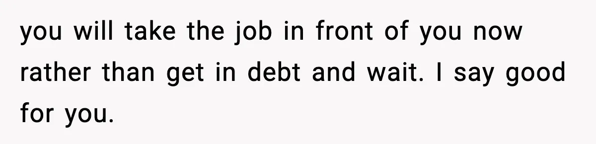 you will take the job in front of you now rather than get in debt and wait. I say good for you.
