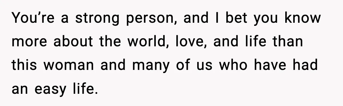 You’re a strong person, and I bet you know more about the world, love, and life than this woman and many of us who have had an easy life.