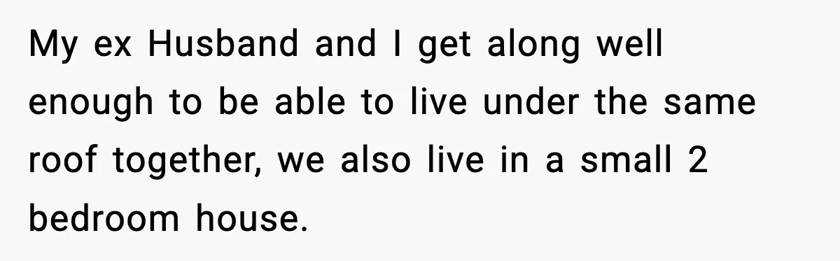 My ex Husband and I get along well enough to be able to live under the same roof together, we also live in a small 2 bedroom house.