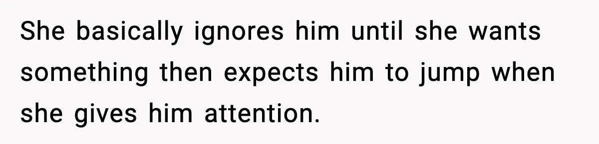 She basically ignores him until she wants something then expects him to jump when she gives him attention.