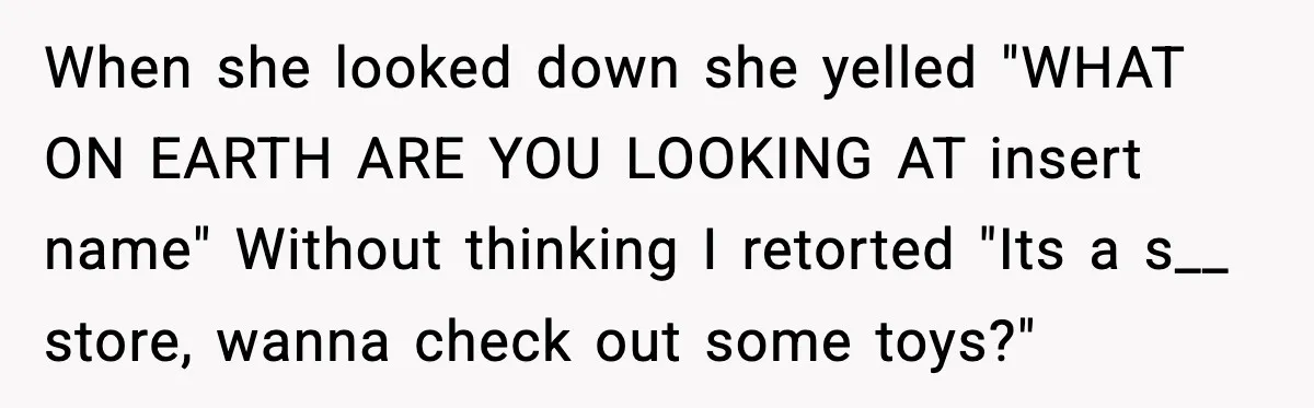 When she looked down she yelled "WHAT ON EARTH ARE YOU LOOKING AT insert name" Without thinking I retorted "Its a s__ store, wanna check out some toys?"