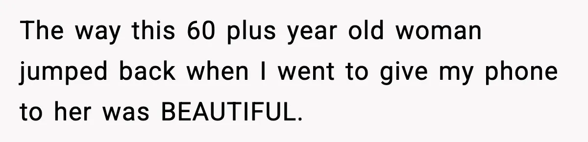 The way this 60 plus year old woman jumped back when I went to give my phone to her was BEAUTIFUL.