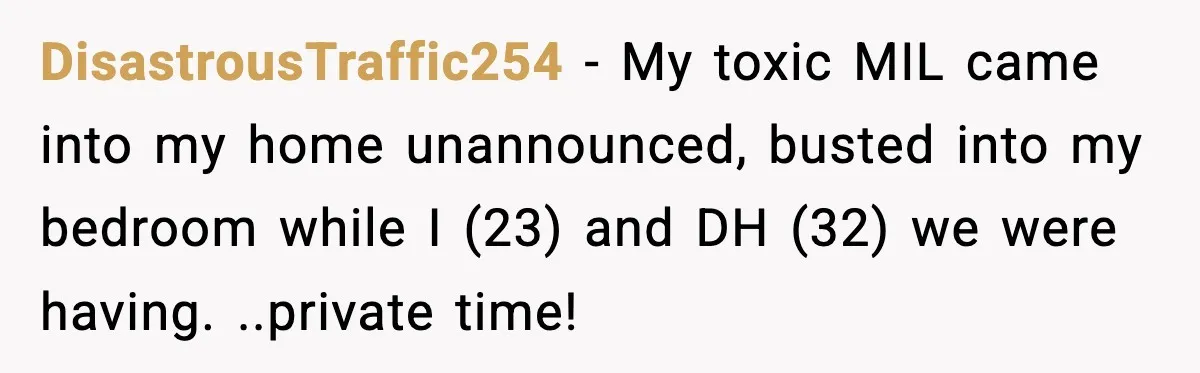 DisastrousTraffic254 − My toxic MIL came into my home unannounced, busted into my bedroom while I (23) and DH (32) we were having. ..private time!
