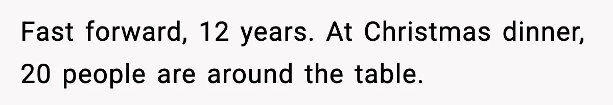 Fast forward, 12 years. At Christmas dinner, 20 people are around the table.