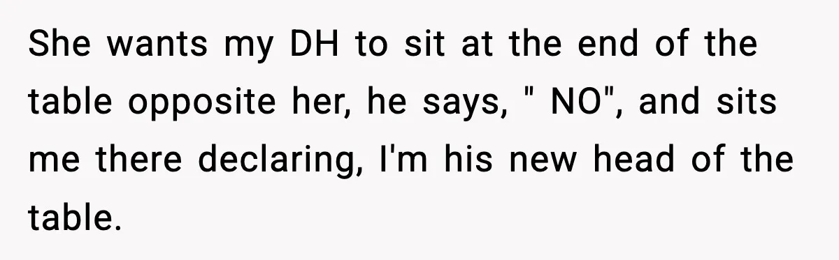 She wants my DH to sit at the end of the table opposite her, he says, " NO", and sits me there declaring, I'm his new head of the table.