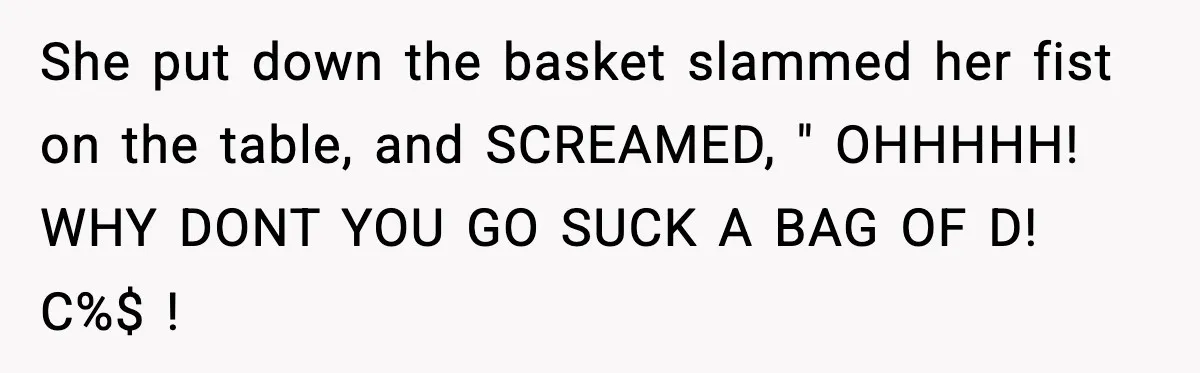 She put down the basket slammed her fist on the table, and SCREAMED, " OHHHHH! WHY DONT YOU GO SUCK A BAG OF D! C%$ !